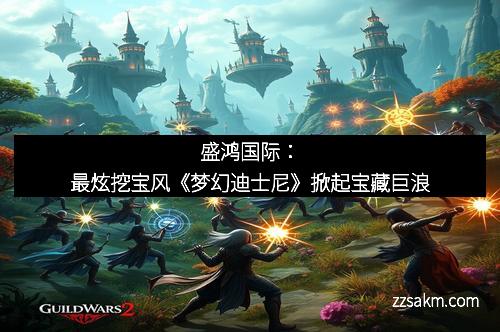 盛鸿国际:最炫挖宝风《梦幻迪士尼》掀起宝藏巨浪 盛鸿国际:最炫挖宝风《梦幻迪士尼》掀起宝藏巨浪